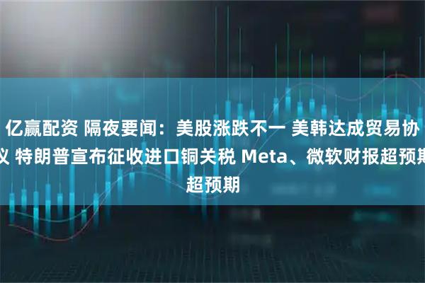 亿赢配资 隔夜要闻：美股涨跌不一 美韩达成贸易协议 特朗普宣布征收进口铜关税 Meta、微软财报超预期