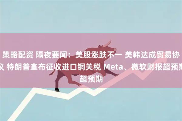 策略配资 隔夜要闻：美股涨跌不一 美韩达成贸易协议 特朗普宣布征收进口铜关税 Meta、微软财报超预期