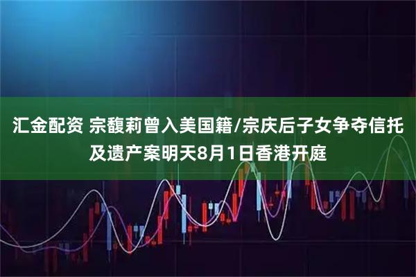 汇金配资 宗馥莉曾入美国籍/宗庆后子女争夺信托及遗产案明天8月1日香港开庭