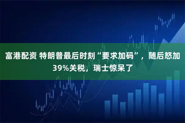 富港配资 特朗普最后时刻“要求加码”，随后怒加39%关税，瑞士惊呆了