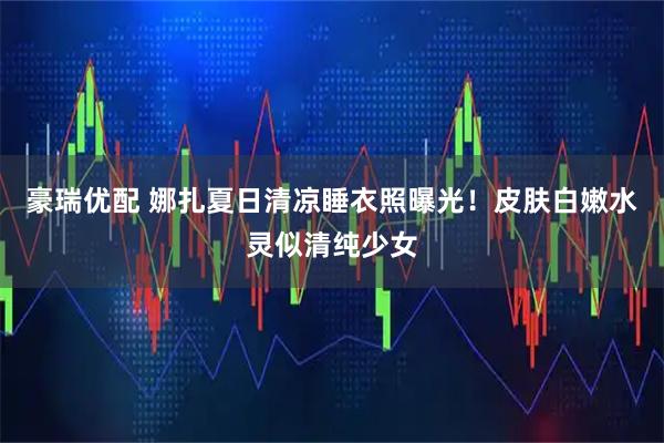 豪瑞优配 娜扎夏日清凉睡衣照曝光！皮肤白嫩水灵似清纯少女