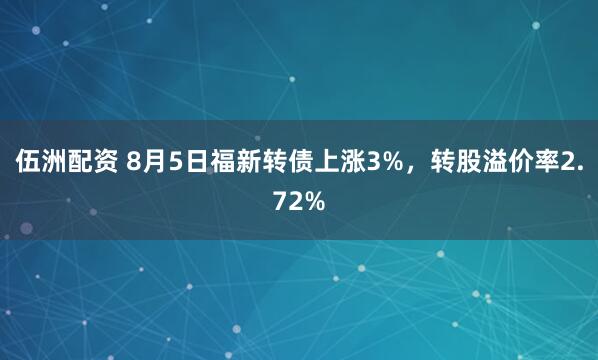 伍洲配资 8月5日福新转债上涨3%，转股溢价率2.72%