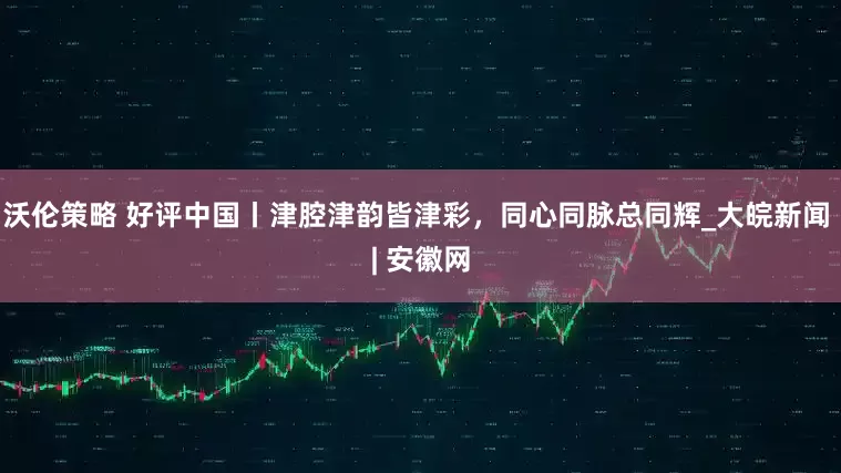 沃伦策略 好评中国丨津腔津韵皆津彩，同心同脉总同辉_大皖新闻 | 安徽网