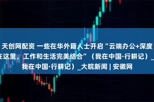 天创网配资 一些在华外籍人士开启“云端办公+深度体验”模式：  “在这里，工作和生活完美结合”（我在中国·行耕记）_大皖新闻 | 安徽网