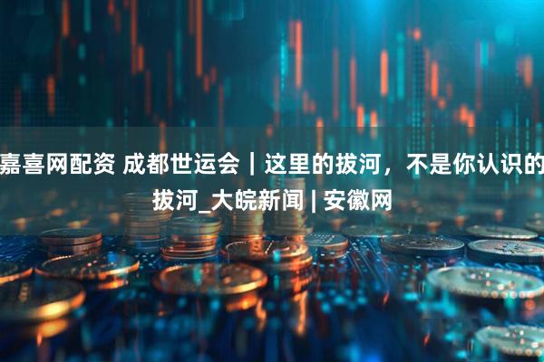 嘉喜网配资 成都世运会｜这里的拔河，不是你认识的拔河_大皖新闻 | 安徽网