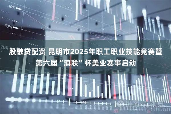 股融贷配资 昆明市2025年职工职业技能竞赛暨第六届“滇联”杯美业赛事启动