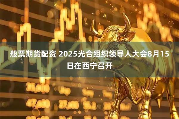 般票期货配资 2025光合组织领导人大会8月15日在西宁召开