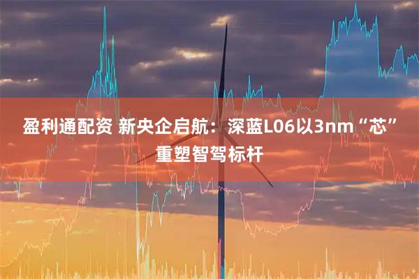 盈利通配资 新央企启航：深蓝L06以3nm“芯”重塑智驾标杆
