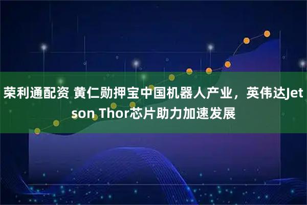 荣利通配资 黄仁勋押宝中国机器人产业，英伟达Jetson Thor芯片助力加速发展