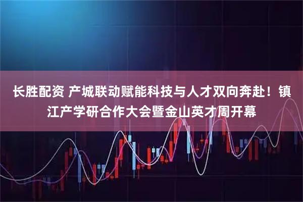 长胜配资 产城联动赋能科技与人才双向奔赴！镇江产学研合作大会暨金山英才周开幕