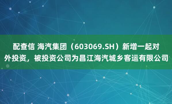 配查信 海汽集团（603069.SH）新增一起对外投资，被投资公司为昌江海汽城乡客运有限公司
