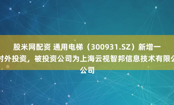 股米网配资 通用电梯（300931.SZ）新增一起对外投资，被投资公司为上海云视智邦信息技术有限公司