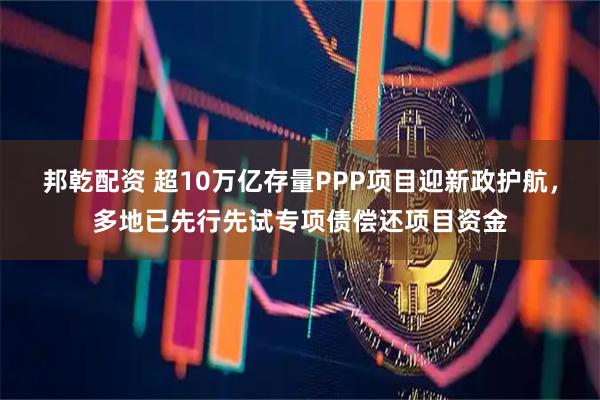 邦乾配资 超10万亿存量PPP项目迎新政护航，多地已先行先试专项债偿还项目资金