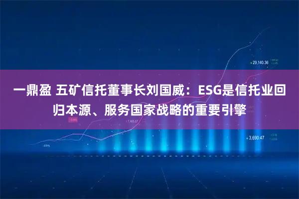 一鼎盈 五矿信托董事长刘国威：ESG是信托业回归本源、服务国家战略的重要引擎