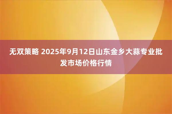 无双策略 2025年9月12日山东金乡大蒜专业批发市场价格行情
