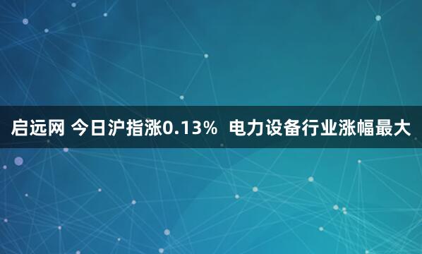 启远网 今日沪指涨0.13%  电力设备行业涨幅最大