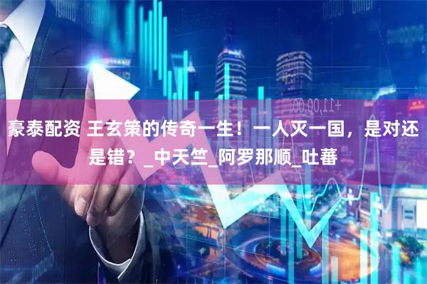 豪泰配资 王玄策的传奇一生！一人灭一国，是对还是错？_中天竺_阿罗那顺_吐蕃