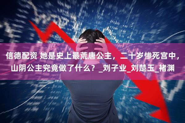信德配资 她是史上最荒唐公主，二十岁惨死宫中，山阴公主究竟做了什么？_刘子业_刘楚玉_褚渊