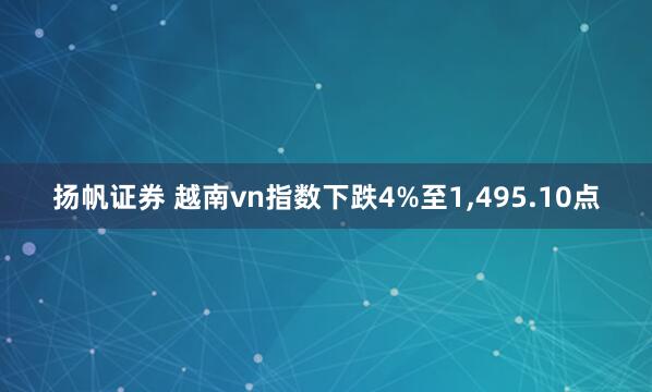 扬帆证券 越南vn指数下跌4%至1,495.10点