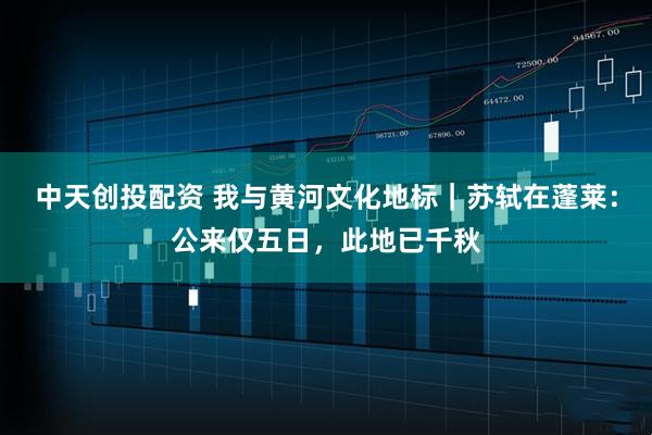 中天创投配资 我与黄河文化地标｜苏轼在蓬莱：公来仅五日，此地已千秋